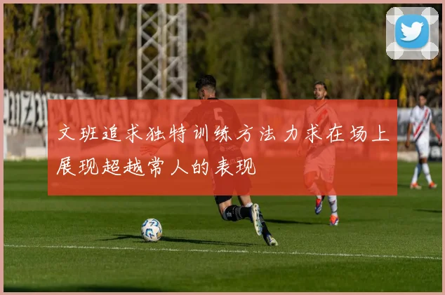 文班追求独特训练方法力求在场上展现超越常人的表现