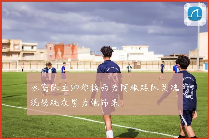 冰岛队主帅称梅西为阿根廷队灵魂现场观众皆为他而来