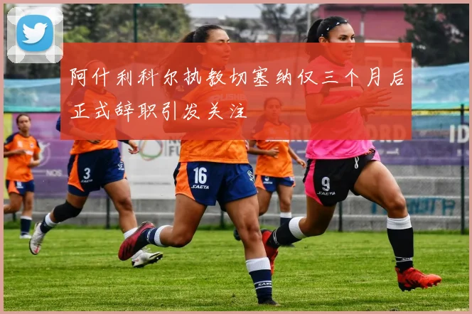 阿什利科尔执教切塞纳仅三个月后正式辞职引发关注