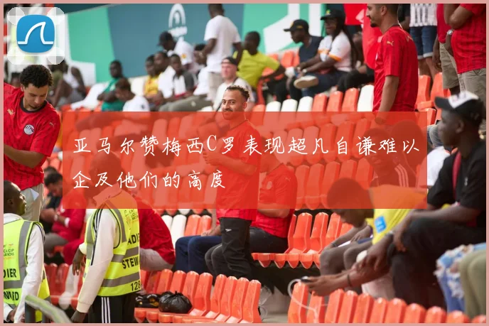 亚马尔赞梅西C罗表现超凡自谦难以企及他们的高度