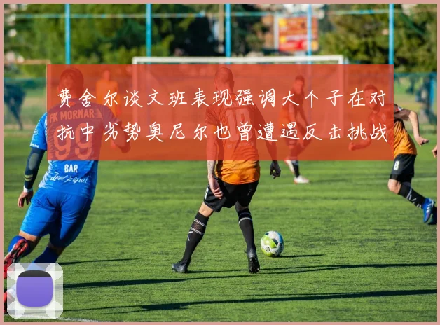 费舍尔谈文班表现强调大个子在对抗中劣势奥尼尔也曾遭遇反击挑战