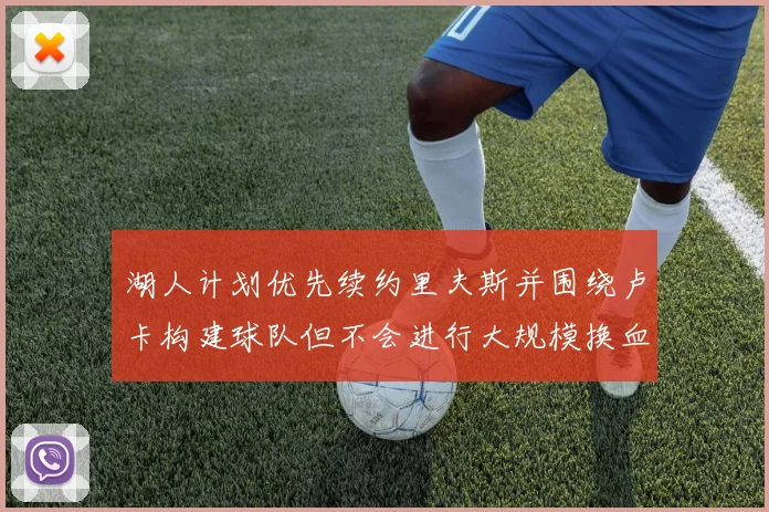 湖人计划优先续约里夫斯并围绕卢卡构建球队但不会进行大规模换血