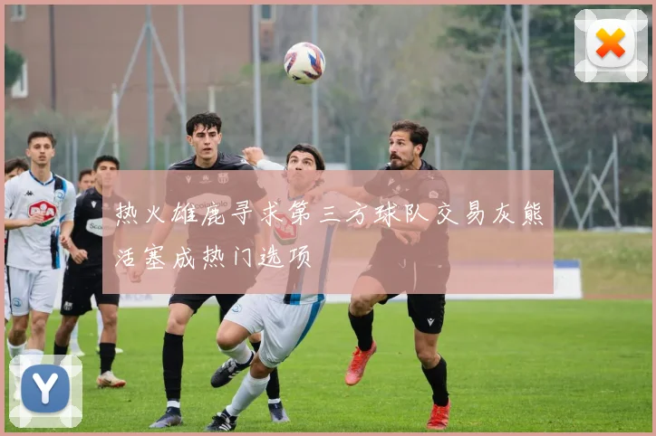 热火雄鹿寻求第三方球队交易灰熊活塞成热门选项