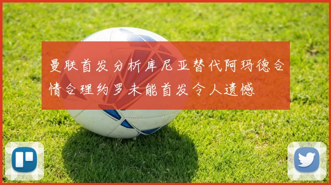曼联首发分析库尼亚替代阿玛德合情合理约罗未能首发令人遗憾