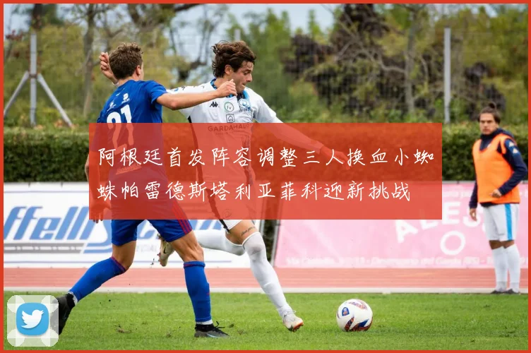 阿根廷首发阵容调整三人换血小蜘蛛帕雷德斯塔利亚菲科迎新挑战