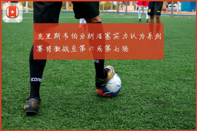 克里斯韦伯分析活塞实力认为系列赛将激战至第六或第七场