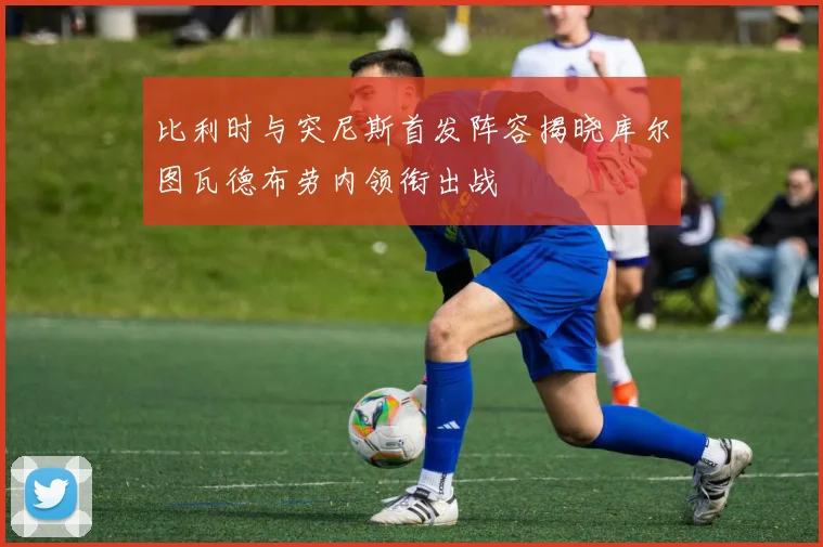 比利时与突尼斯首发阵容揭晓库尔图瓦德布劳内领衔出战
