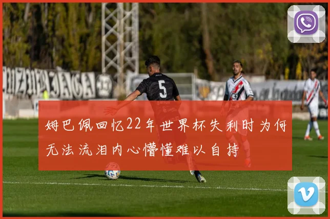 姆巴佩回忆22年世界杯失利时为何无法流泪内心懵懂难以自持