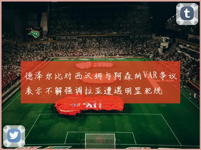 德泽尔比对西汉姆与阿森纳VAR争议表示不解强调拉亚遭遇明显犯规