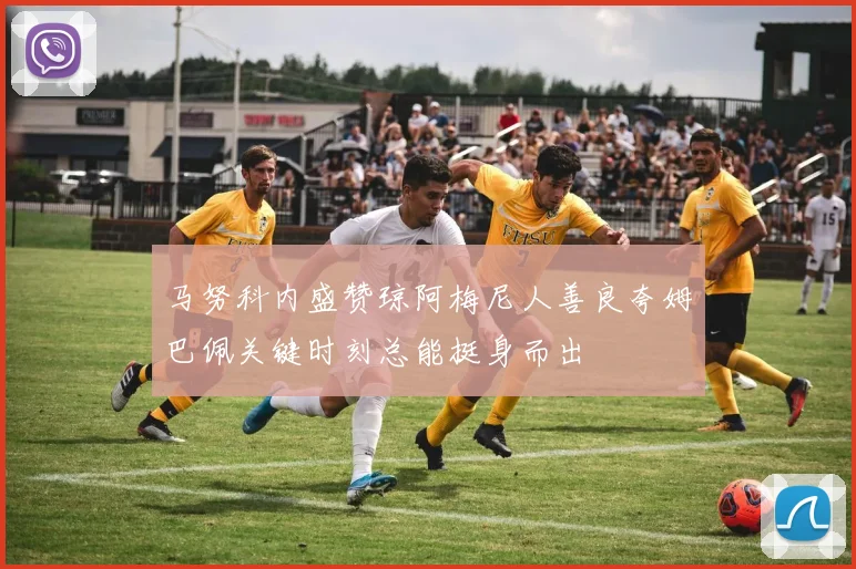马努科内盛赞琼阿梅尼人善良夸姆巴佩关键时刻总能挺身而出