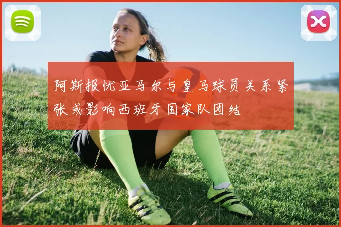 阿斯报忧亚马尔与皇马球员关系紧张或影响西班牙国家队团结
