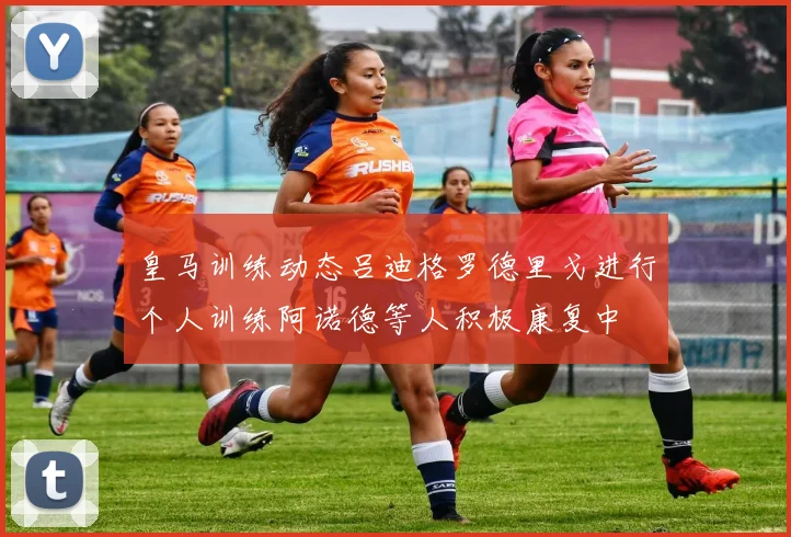 皇马训练动态吕迪格罗德里戈进行个人训练阿诺德等人积极康复中