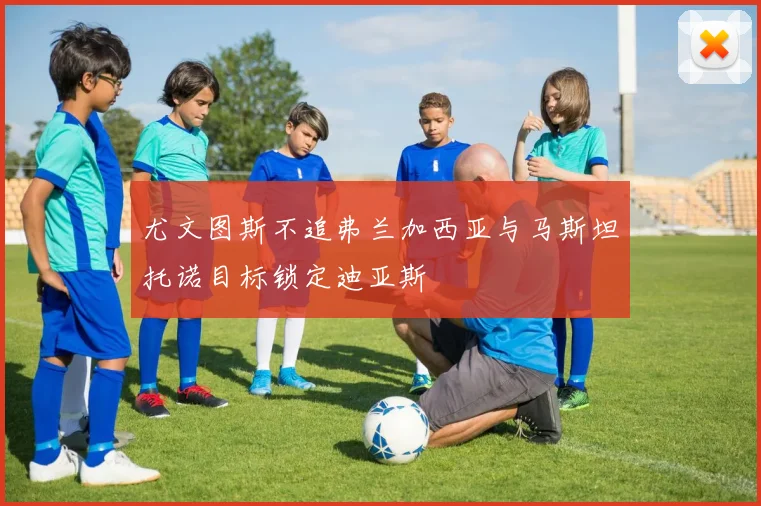 尤文图斯不追弗兰加西亚与马斯坦托诺目标锁定迪亚斯