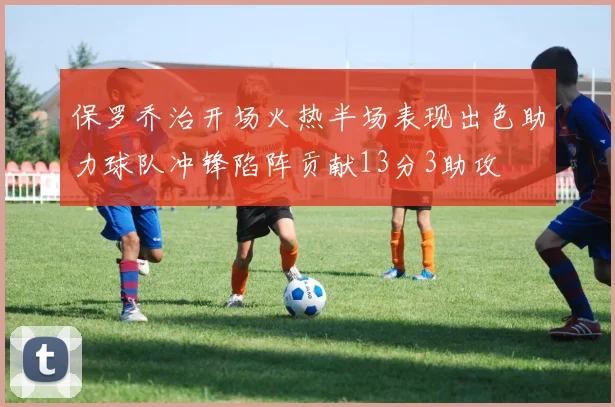保罗乔治开场火热半场表现出色助力球队冲锋陷阵贡献13分3助攻