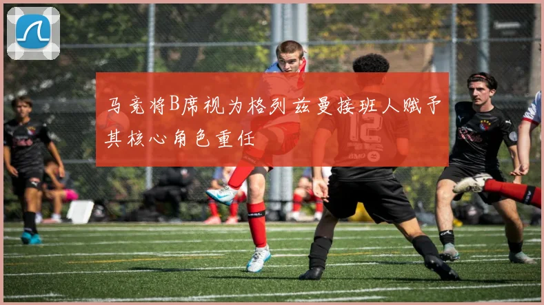 马竞将B席视为格列兹曼接班人赋予其核心角色重任