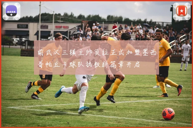 前武汉三镇主帅莫拉正式加盟墨西哥帕丘卡球队执教新篇章开启
