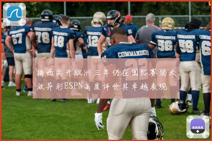 梅西离开欧洲三年仍在国际赛场大放异彩ESPN高度评价其卓越表现