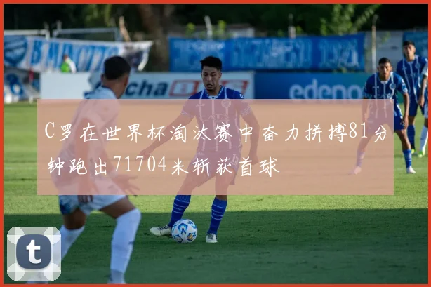 C罗在世界杯淘汰赛中奋力拼搏81分钟跑出71704米斩获首球
