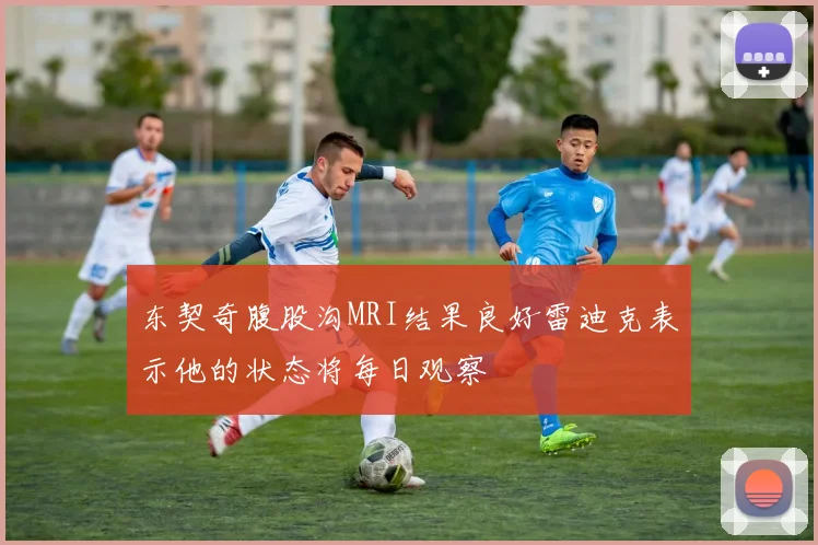 东契奇腹股沟MRI结果良好雷迪克表示他的状态将每日观察