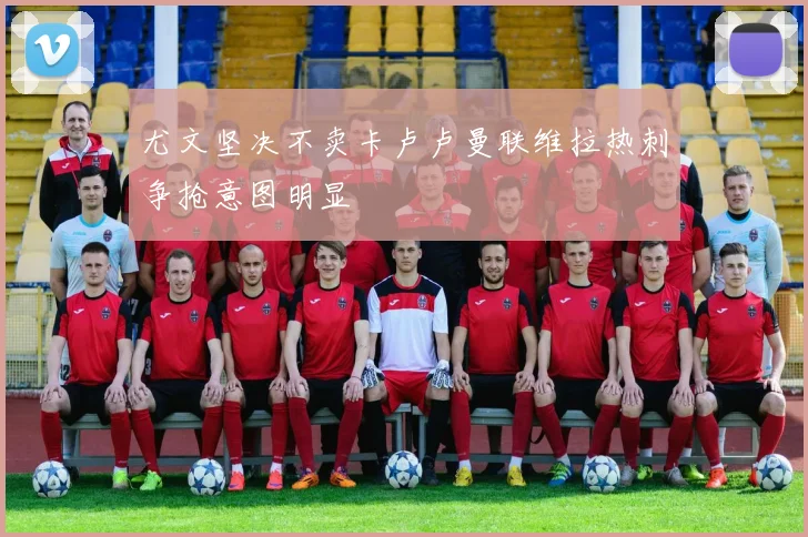 尤文坚决不卖卡卢卢曼联维拉热刺争抢意图明显
