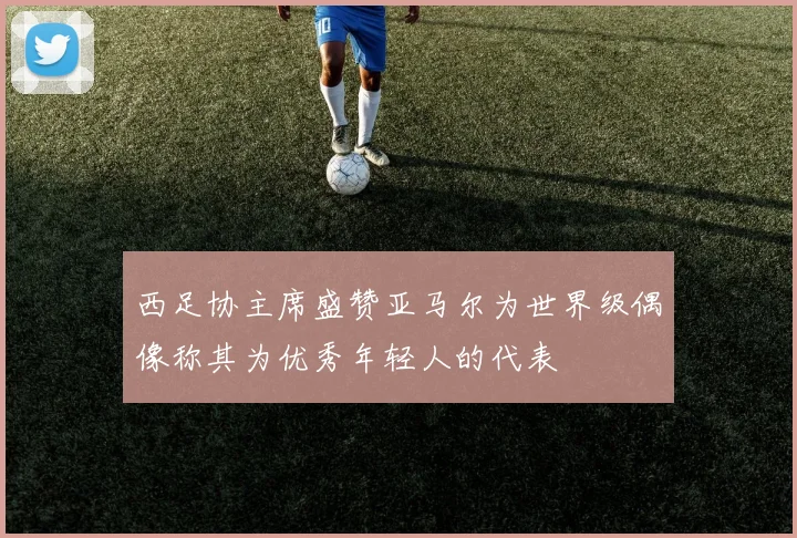 西足协主席盛赞亚马尔为世界级偶像称其为优秀年轻人的代表