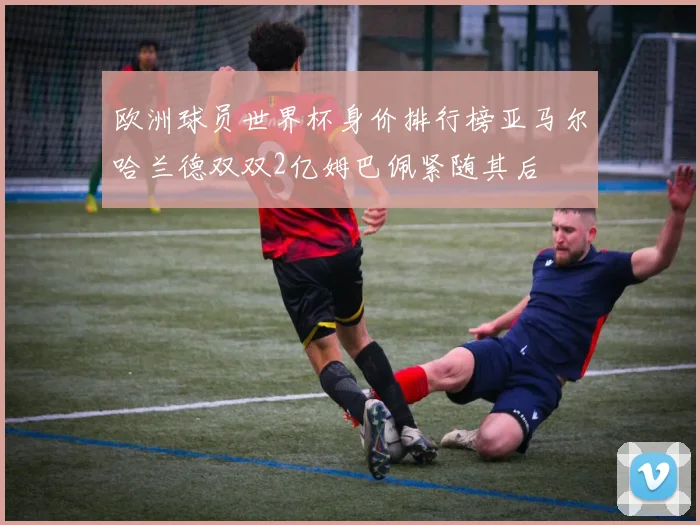 欧洲球员世界杯身价排行榜亚马尔哈兰德双双2亿姆巴佩紧随其后