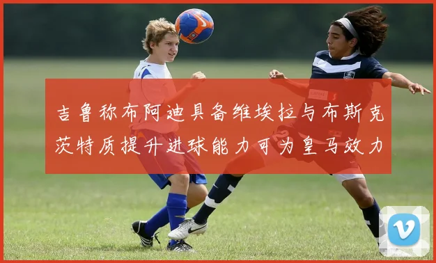 吉鲁称布阿迪具备维埃拉与布斯克茨特质提升进球能力可为皇马效力