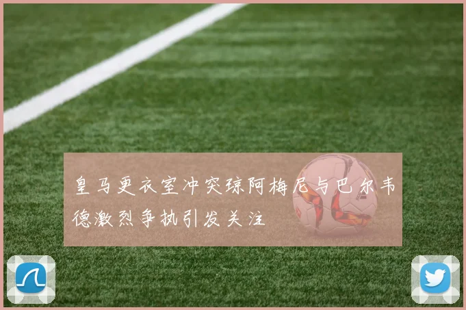 皇马更衣室冲突琼阿梅尼与巴尔韦德激烈争执引发关注