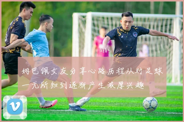姆巴佩女友分享心路历程从对足球一无所知到逐渐产生浓厚兴趣