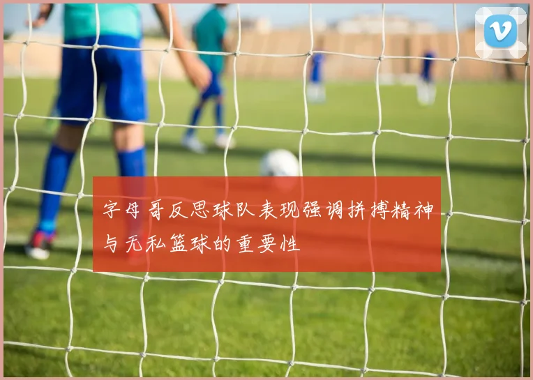 字母哥反思球队表现强调拼搏精神与无私篮球的重要性