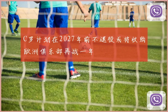C罗计划在2027年前不退役或将收购欧洲俱乐部再战一年